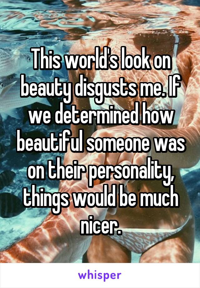 This world's look on beauty disgusts me. If we determined how beautiful someone was on their personality, things would be much nicer.