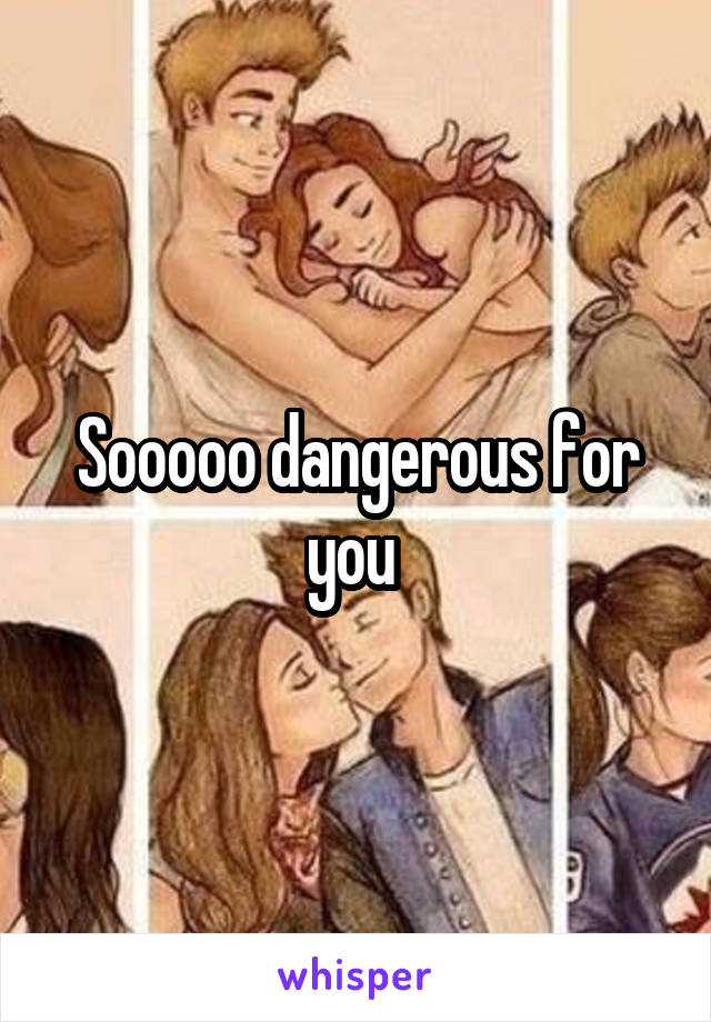 Sooooo dangerous for you 