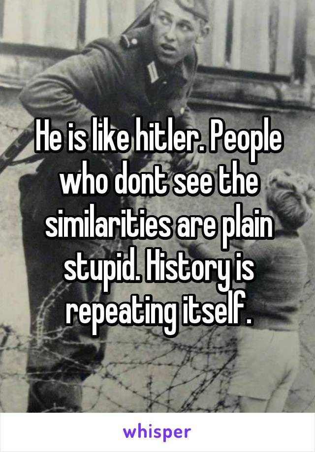 He is like hitler. People who dont see the similarities are plain stupid. History is repeating itself.