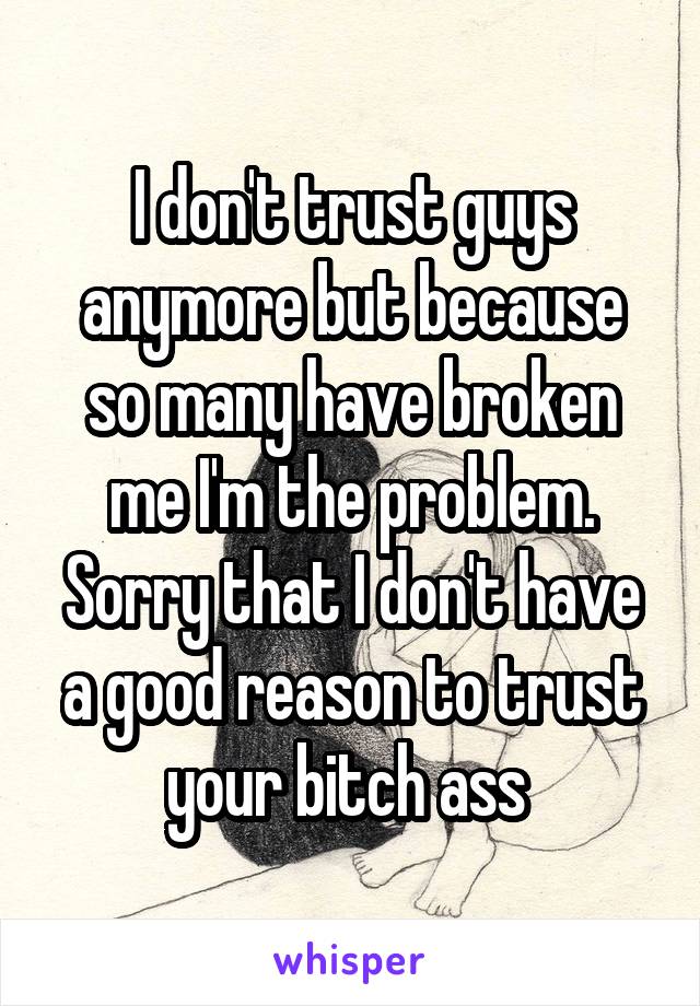 I don't trust guys anymore but because so many have broken me I'm the problem. Sorry that I don't have a good reason to trust your bitch ass 