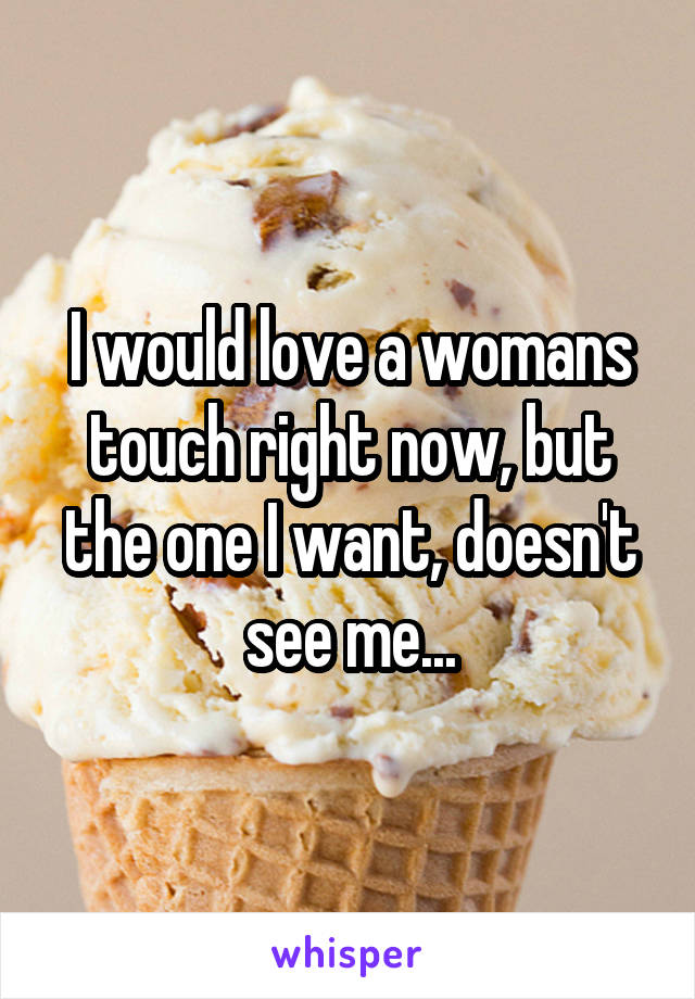 I would love a womans touch right now, but the one I want, doesn't see me...