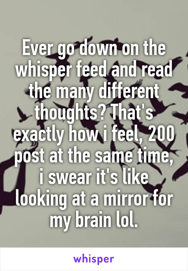 Ever go down on the whisper feed and read the many different thoughts? That's exactly how i feel, 200 post at the same time, i swear it's like looking at a mirror for my brain lol.