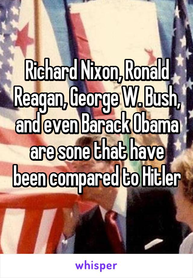 Richard Nixon, Ronald Reagan, George W. Bush, and even Barack Obama are sone that have been compared to Hitler 