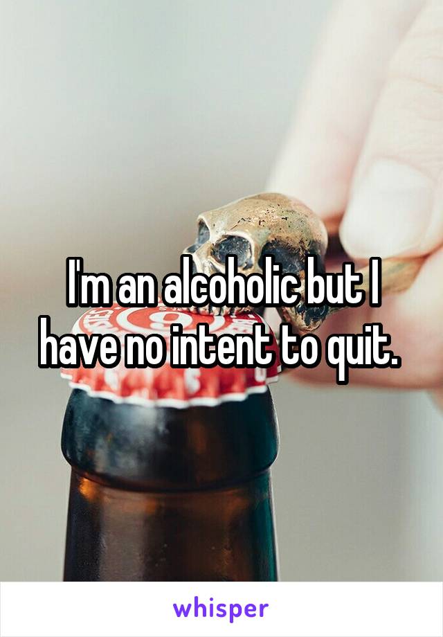 I'm an alcoholic but I have no intent to quit. 