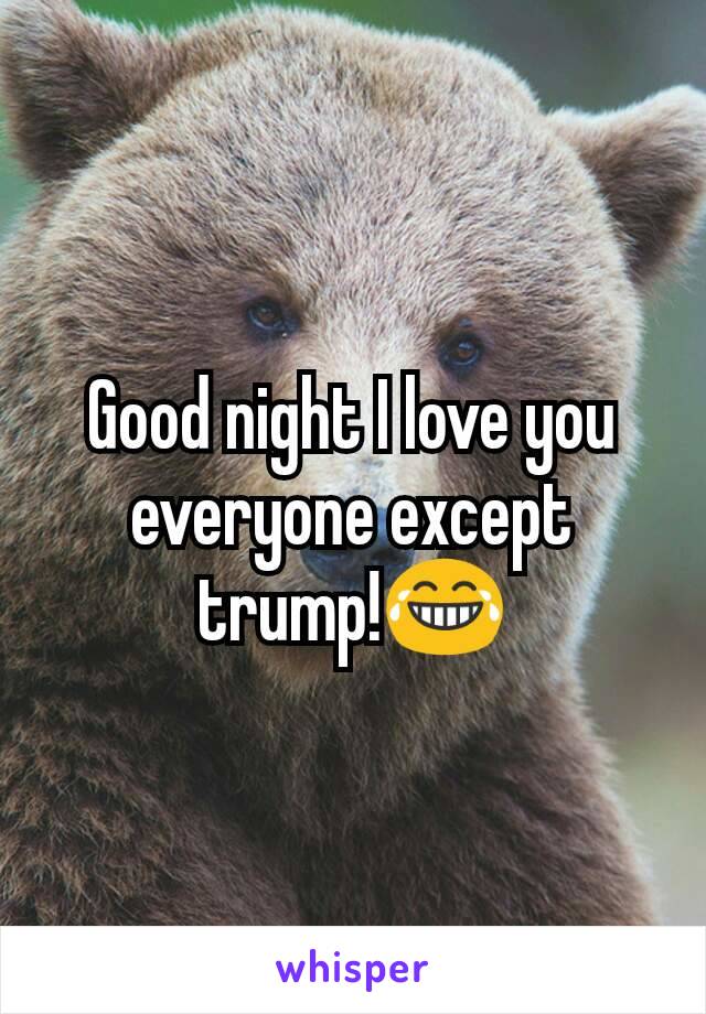 Good night I love you everyone except trump!😂