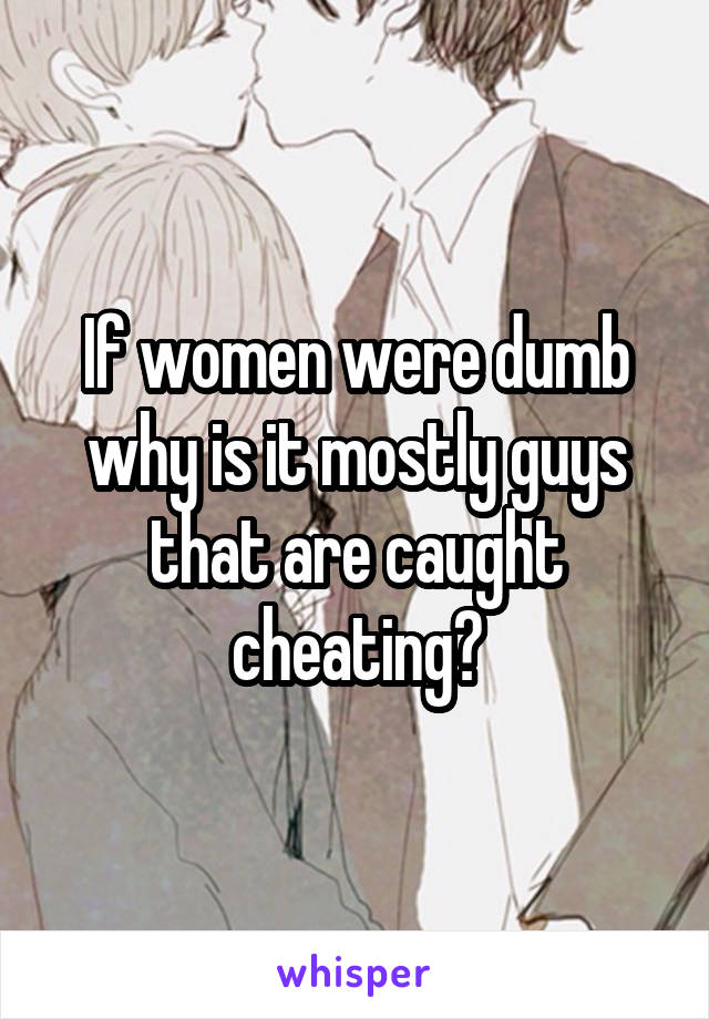 If women were dumb why is it mostly guys that are caught cheating?