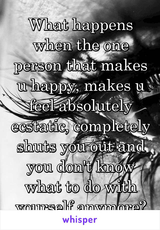 What happens when the one person that makes u happy, makes u feel absolutely ecstatic, completely shuts you out and you don't know what to do with yourself anymore?