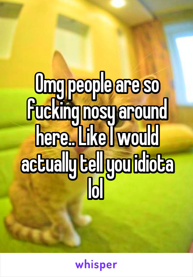 Omg people are so fucking nosy around here.. Like I would actually tell you idiota lol 