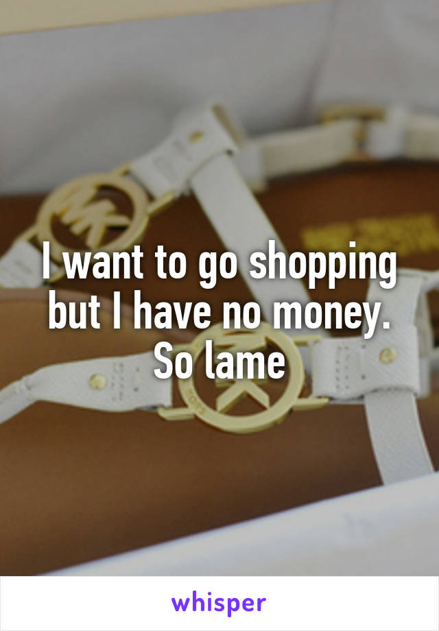 I want to go shopping but I have no money.
So lame