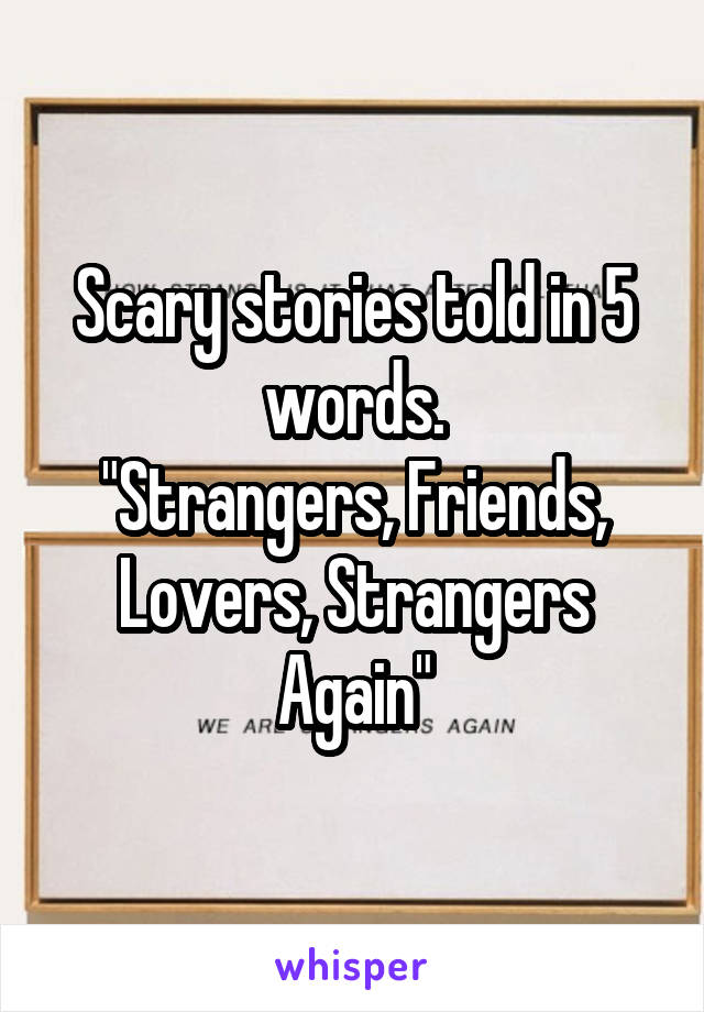 Scary stories told in 5 words.
"Strangers, Friends, Lovers, Strangers Again"