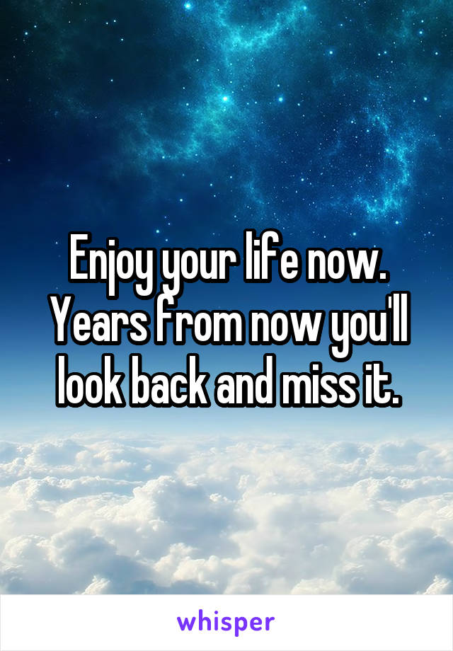 Enjoy your life now.
Years from now you'll look back and miss it.