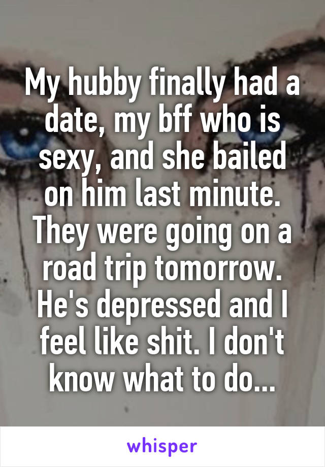 My hubby finally had a date, my bff who is sexy, and she bailed on him last minute. They were going on a road trip tomorrow. He's depressed and I feel like shit. I don't know what to do...