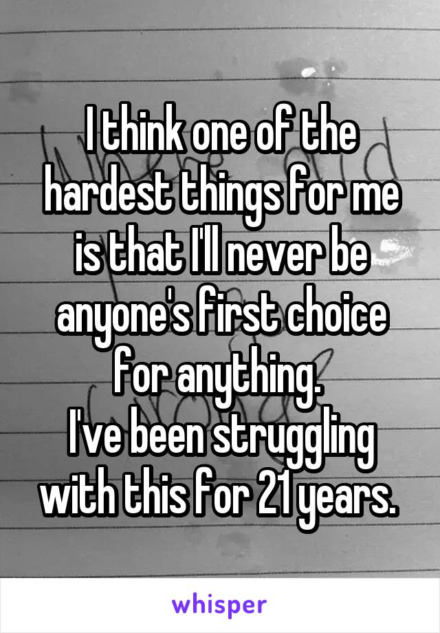 I think one of the hardest things for me is that I'll never be anyone's first choice for anything. 
I've been struggling with this for 21 years. 