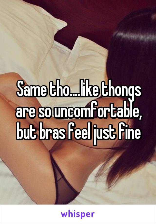 Same tho....like thongs are so uncomfortable, but bras feel just fine