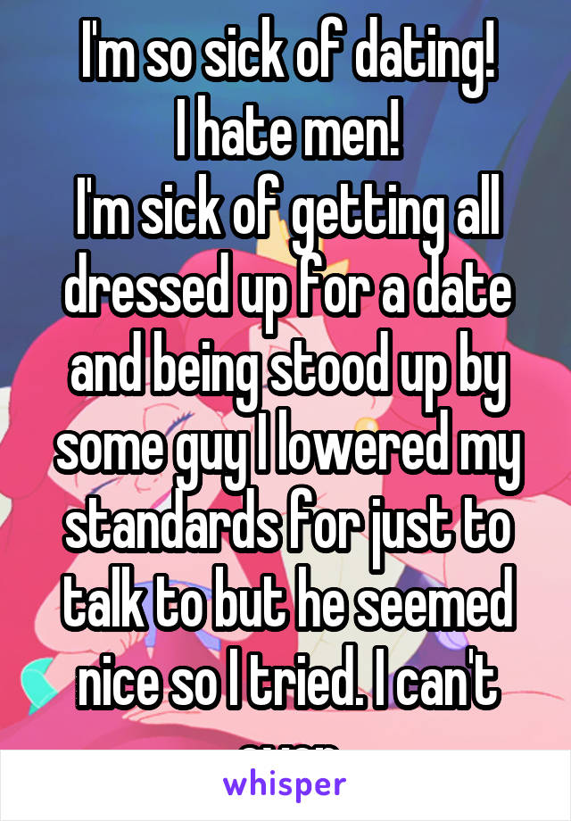 I'm so sick of dating!
I hate men!
I'm sick of getting all dressed up for a date and being stood up by some guy I lowered my standards for just to talk to but he seemed nice so I tried. I can't even