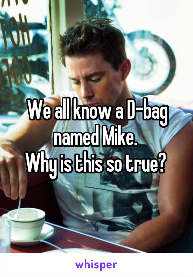 We all know a D-bag named Mike. 
Why is this so true? 