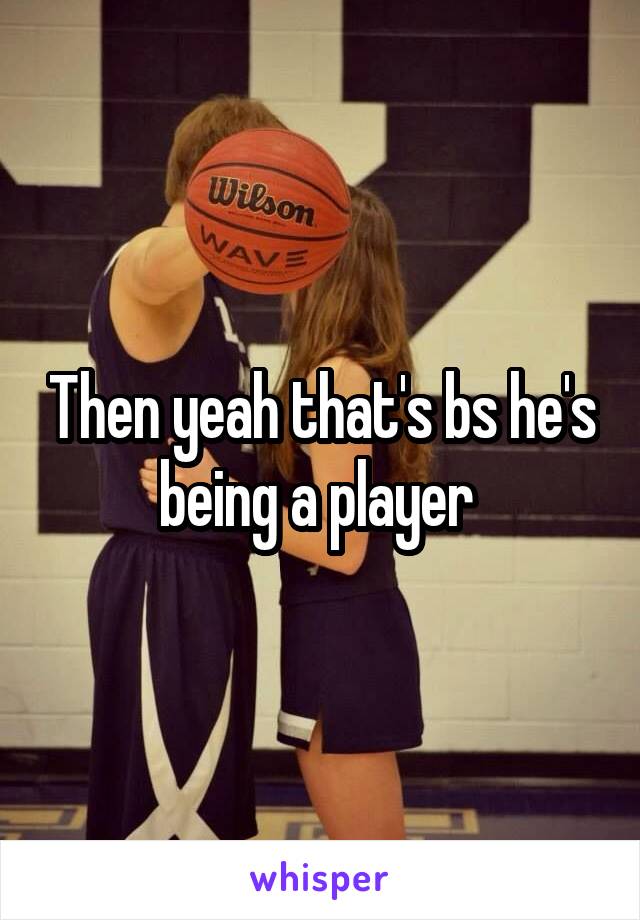 Then yeah that's bs he's being a player 