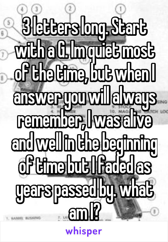 3 letters long. Start with a G. Im quiet most of the time, but when I answer you will always remember, I was alive and well in the beginning of time but I faded as years passed by. what am I?