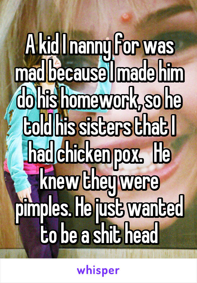 A kid I nanny for was mad because I made him do his homework, so he told his sisters that I had chicken pox.   He knew they were pimples. He just wanted to be a shit head