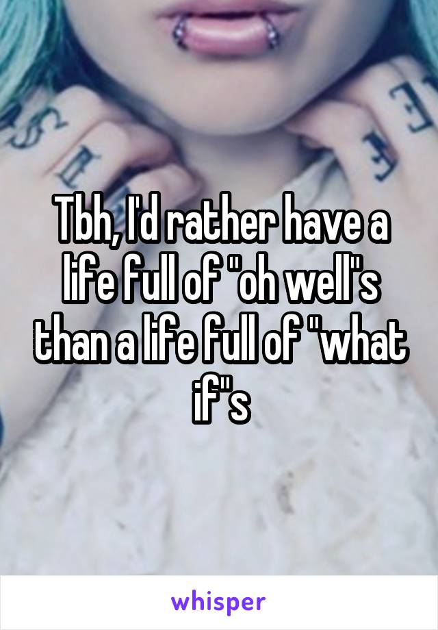 Tbh, I'd rather have a life full of "oh well"s than a life full of "what if"s