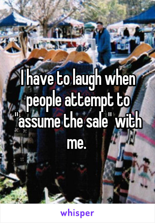 I have to laugh when people attempt to "assume the sale" with me. 