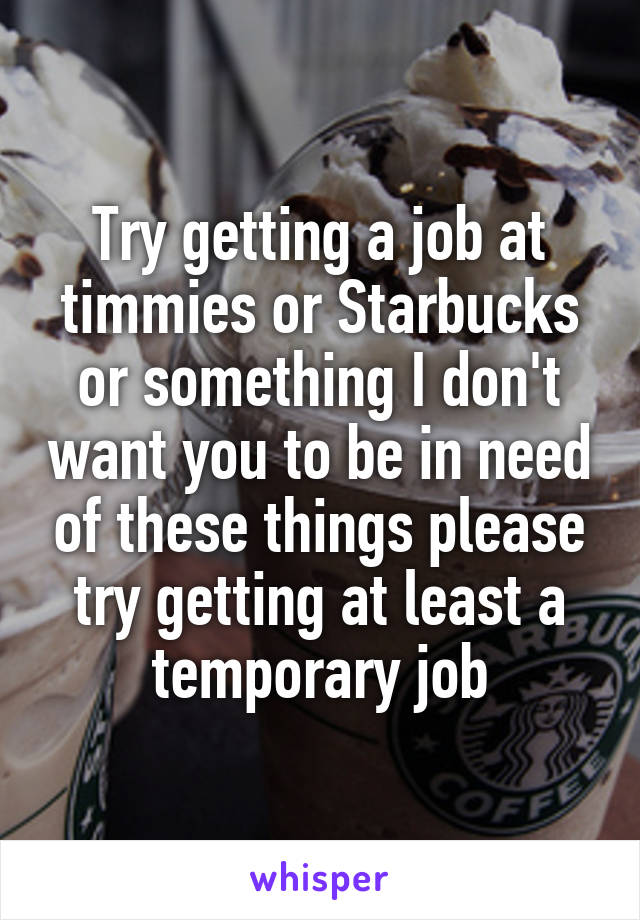 Try getting a job at timmies or Starbucks or something I don't want you to be in need of these things please try getting at least a temporary job