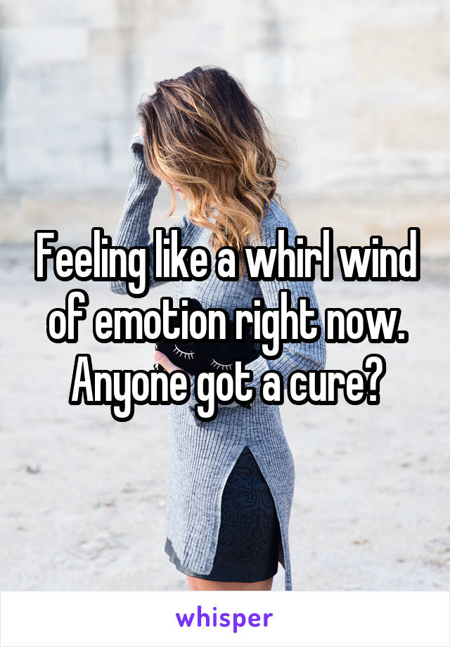 Feeling like a whirl wind of emotion right now. Anyone got a cure?