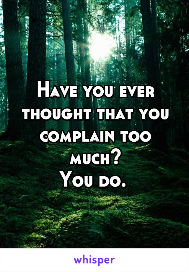 Have you ever thought that you complain too much?
You do. 