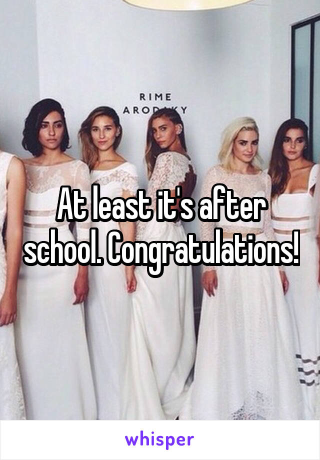 At least it's after school. Congratulations!