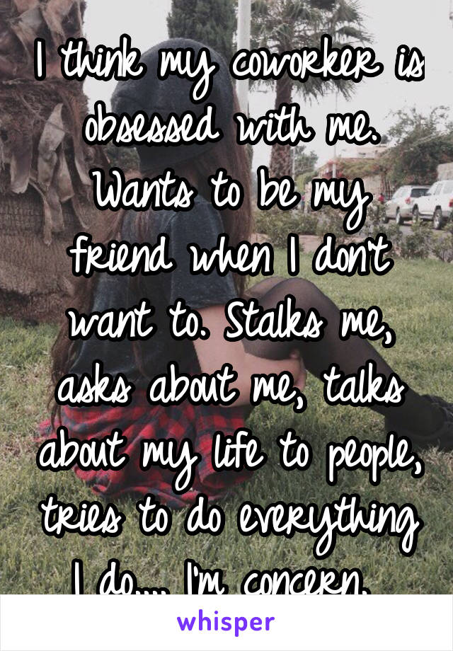 I think my coworker is obsessed with me. Wants to be my friend when I don't want to. Stalks me, asks about me, talks about my life to people, tries to do everything I do.... I'm concern. 