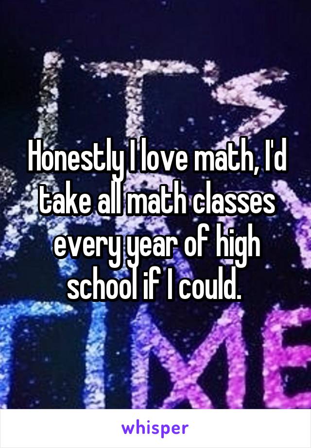 Honestly I love math, I'd take all math classes every year of high school if I could. 