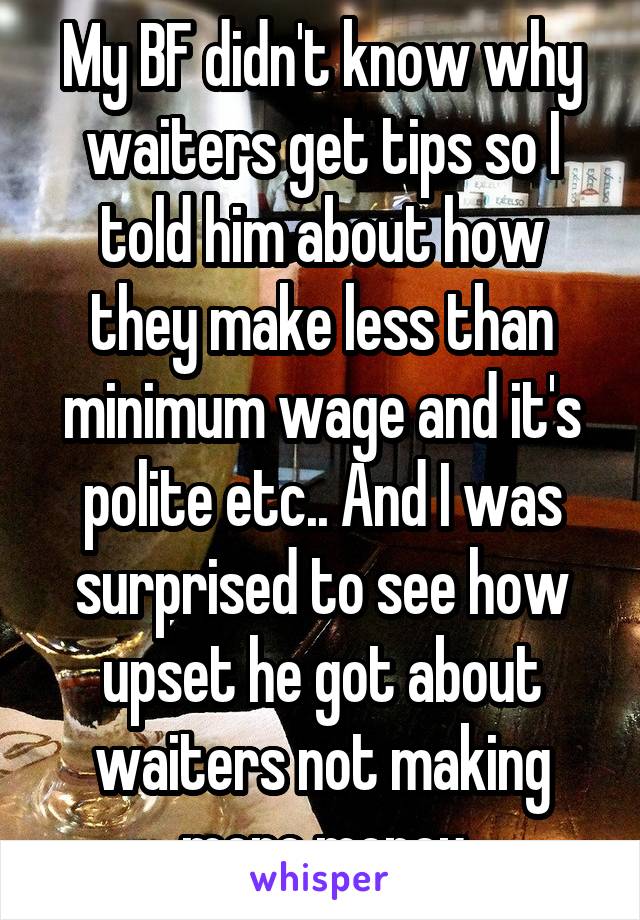 My BF didn't know why waiters get tips so I told him about how they make less than minimum wage and it's polite etc.. And I was surprised to see how upset he got about waiters not making more money