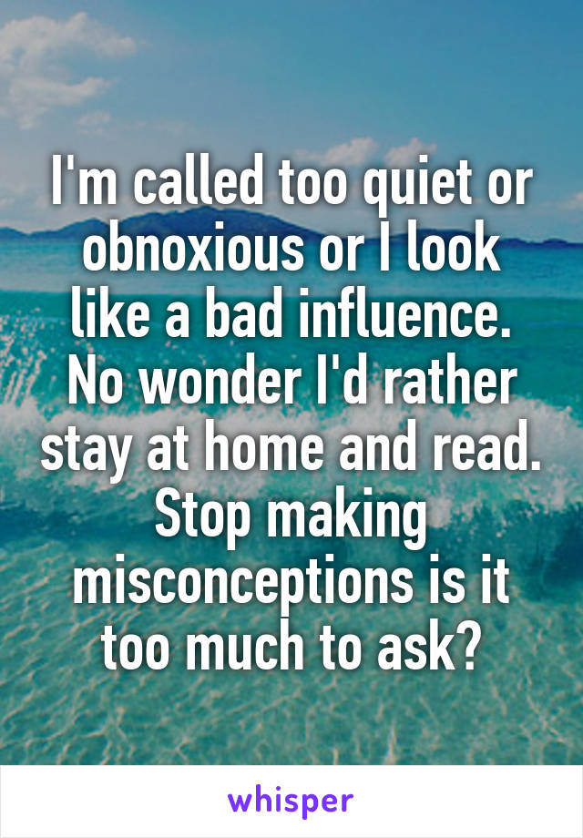 I'm called too quiet or obnoxious or I look like a bad influence. No wonder I'd rather stay at home and read. Stop making misconceptions is it too much to ask?