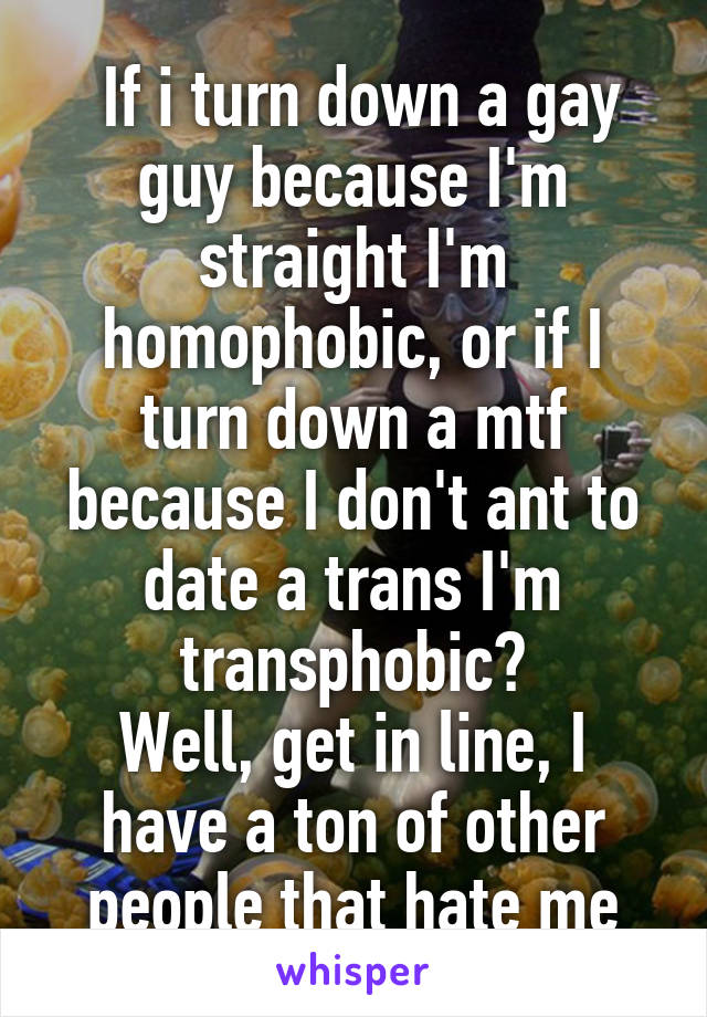  If i turn down a gay guy because I'm straight I'm homophobic, or if I turn down a mtf because I don't ant to date a trans I'm transphobic?
Well, get in line, I have a ton of other people that hate me