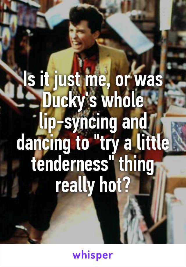 Is it just me, or was Ducky's whole lip-syncing and dancing to "try a little tenderness" thing really hot?