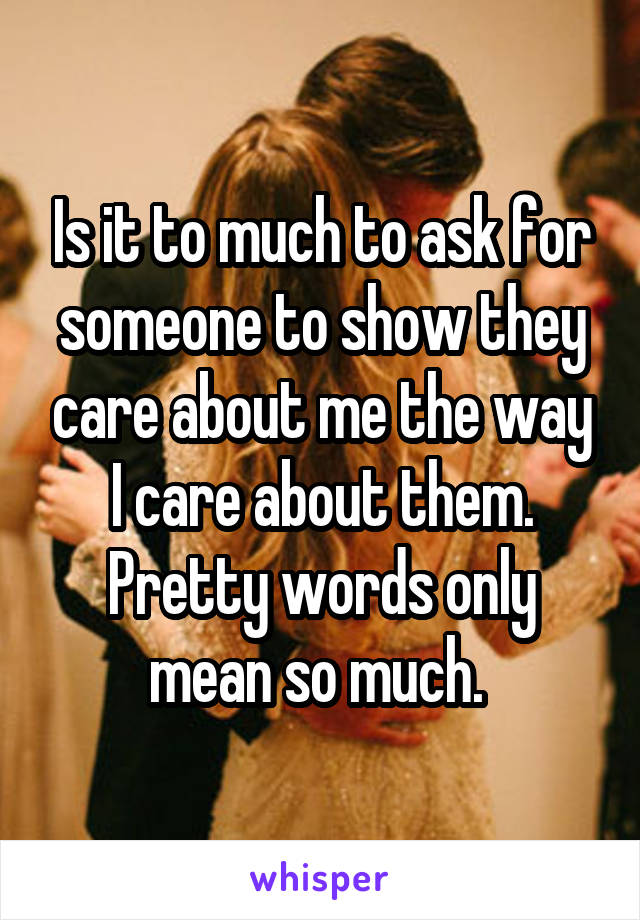 Is it to much to ask for someone to show they care about me the way I care about them. Pretty words only mean so much. 