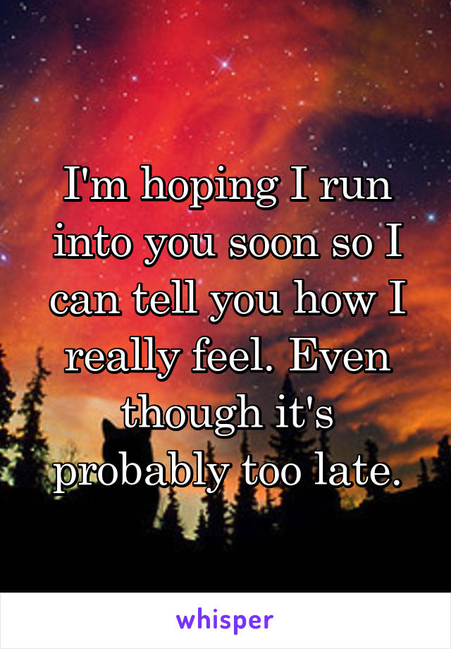 I'm hoping I run into you soon so I can tell you how I really feel. Even though it's probably too late.