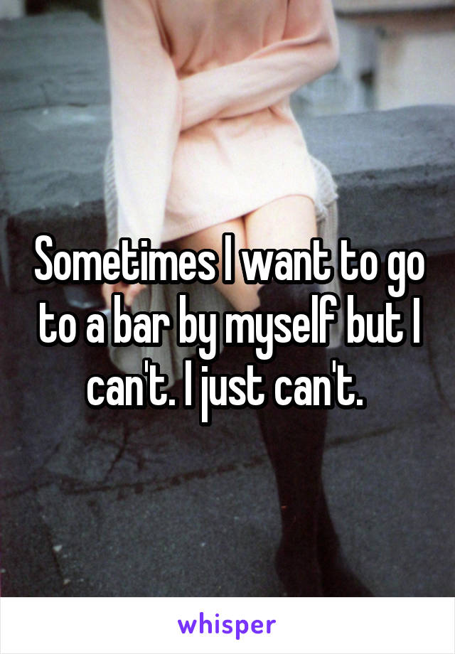 Sometimes I want to go to a bar by myself but I can't. I just can't. 