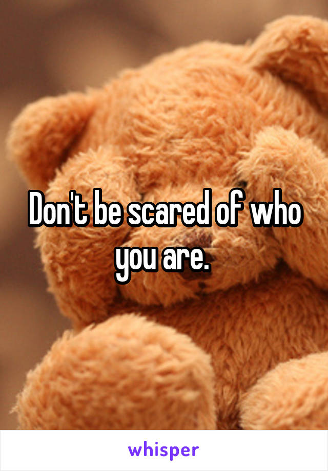 Don't be scared of who you are. 