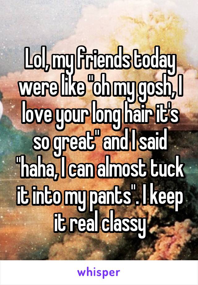 Lol, my friends today were like "oh my gosh, I love your long hair it's so great" and I said "haha, I can almost tuck it into my pants". I keep it real classy
