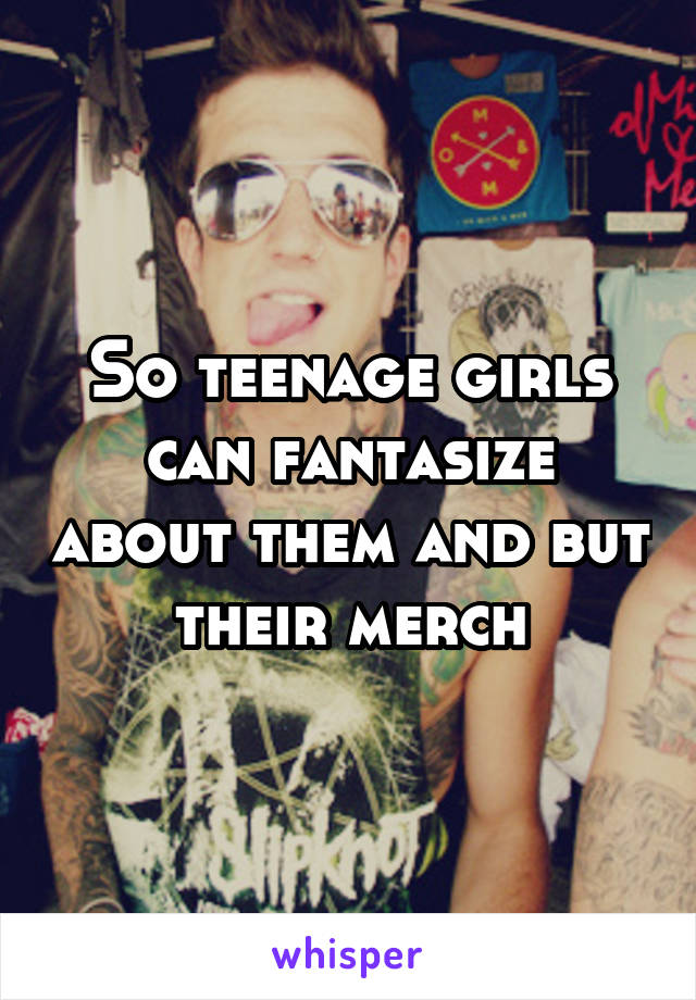 So teenage girls can fantasize about them and but their merch