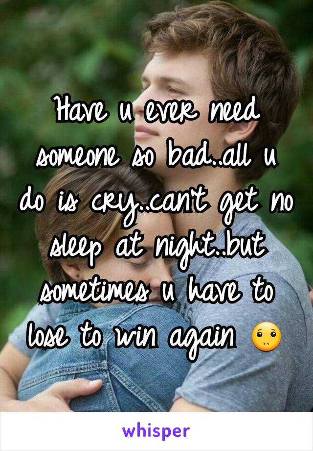 Have u ever need someone so bad..all u do is cry..can't get no sleep at night..but sometimes u have to lose to win again 🙁