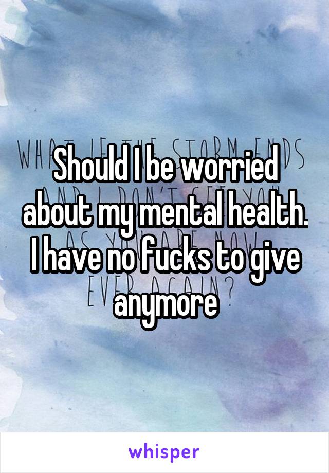 Should I be worried about my mental health. I have no fucks to give anymore