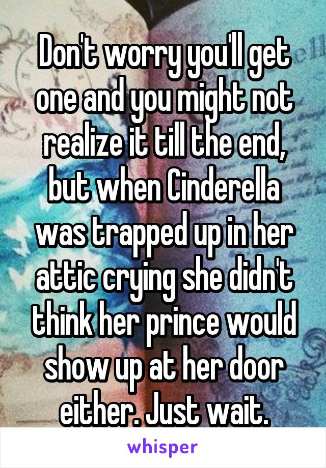 Don't worry you'll get one and you might not realize it till the end, but when Cinderella was trapped up in her attic crying she didn't think her prince would show up at her door either. Just wait.