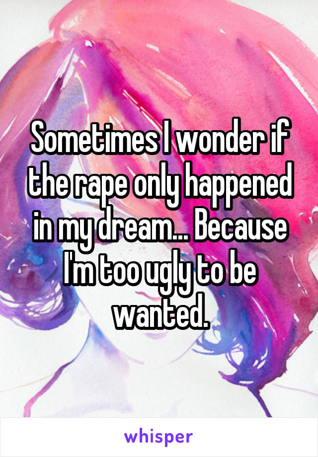 Sometimes I wonder if the rape only happened in my dream... Because I'm too ugly to be wanted.