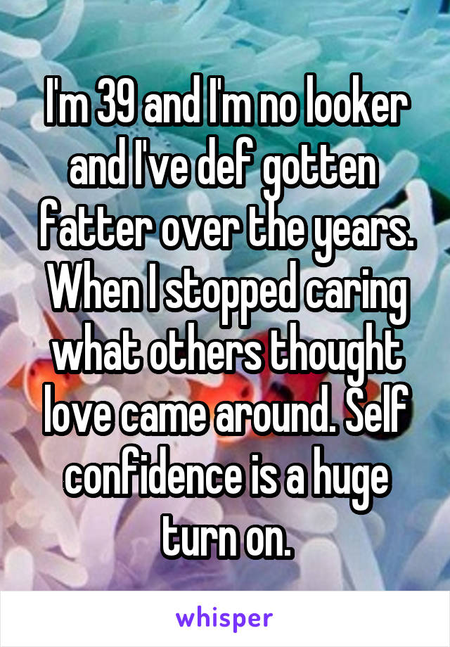 I'm 39 and I'm no looker and I've def gotten  fatter over the years. When I stopped caring what others thought love came around. Self confidence is a huge turn on.