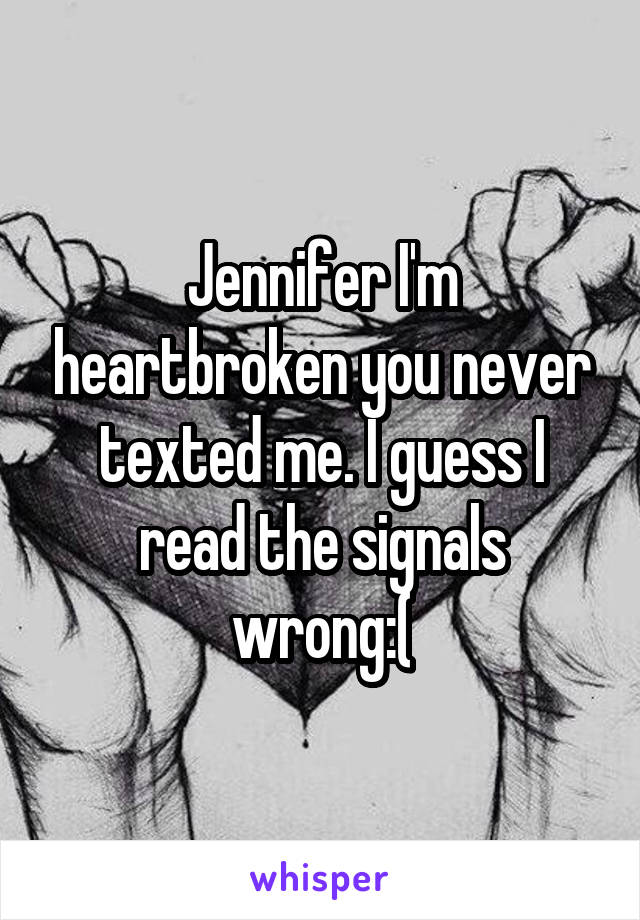 Jennifer I'm heartbroken you never texted me. I guess I read the signals wrong:(