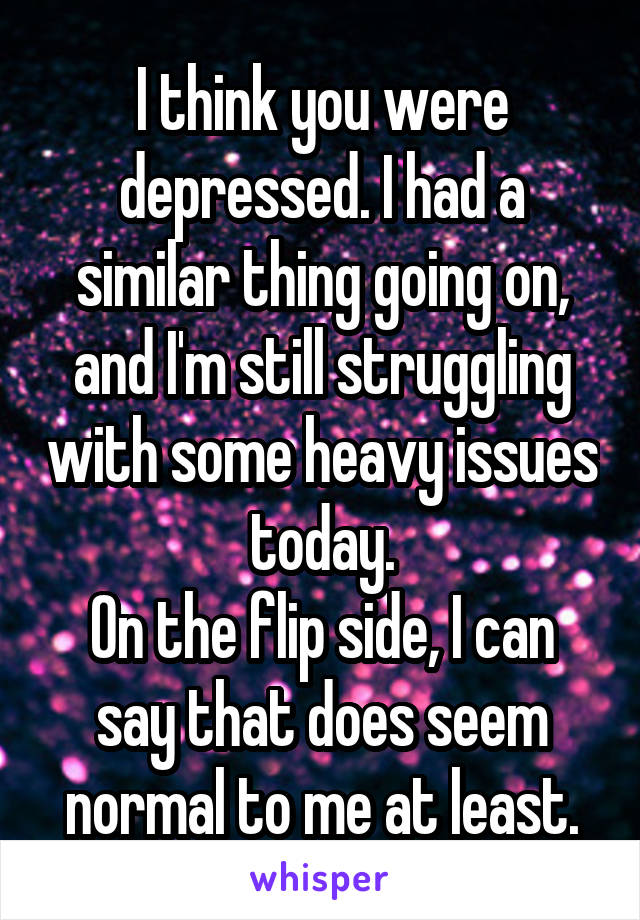 I think you were depressed. I had a similar thing going on, and I'm still struggling with some heavy issues today.
On the flip side, I can say that does seem normal to me at least.