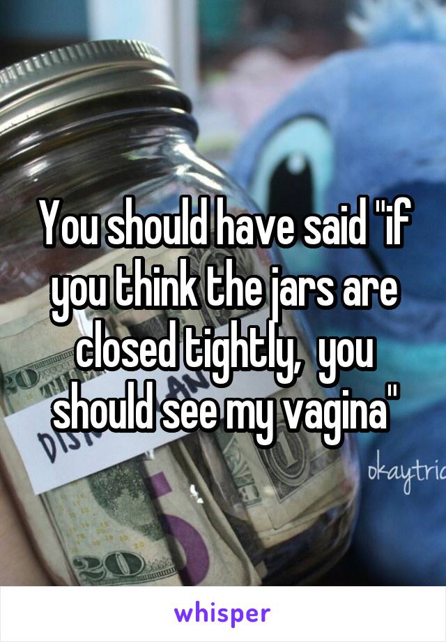 You should have said "if you think the jars are closed tightly,  you should see my vagina"