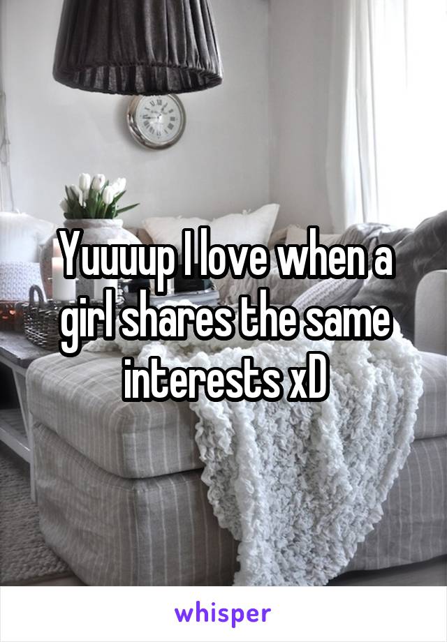 Yuuuup I love when a girl shares the same interests xD